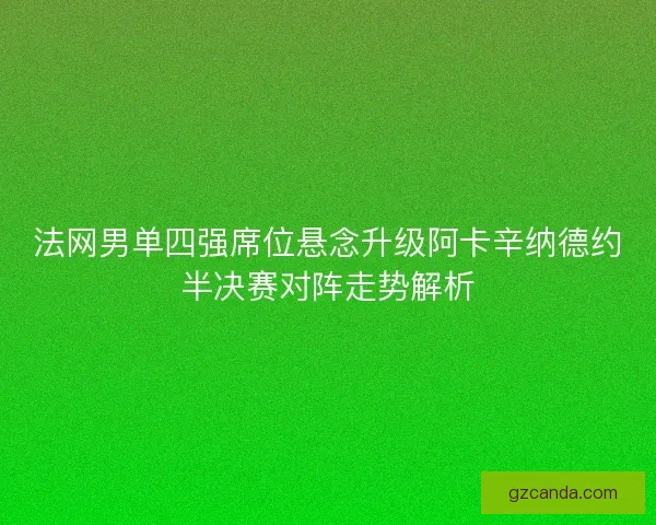 法网男单四强席位悬念升级阿卡辛纳德约半决赛对阵走势解析