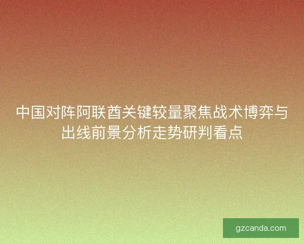 中国对阵阿联酋关键较量聚焦战术博弈与出线前景分析走势研判看点
