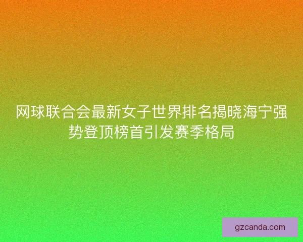 网球联合会最新女子世界排名揭晓海宁强势登顶榜首引发赛季格局