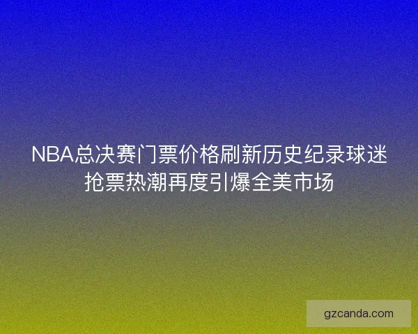 NBA总决赛门票价格刷新历史纪录球迷抢票热潮再度引爆全美市场