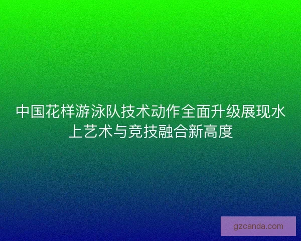 中国花样游泳队技术动作全面升级展现水上艺术与竞技融合新高度