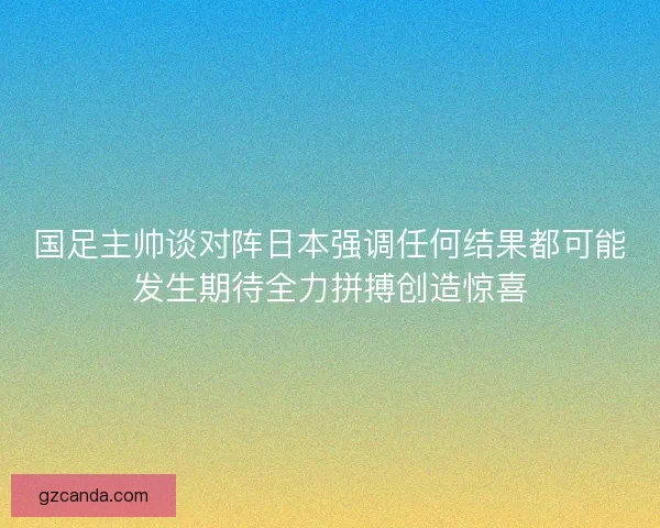 国足主帅谈对阵日本强调任何结果都可能发生期待全力拼搏创造惊喜