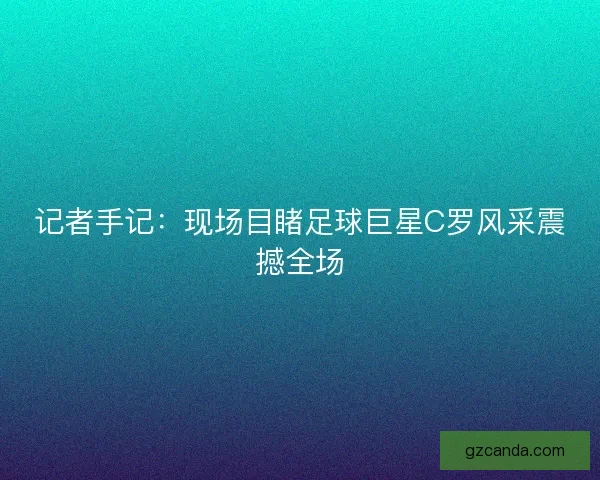 记者手记：现场目睹足球巨星C罗风采震撼全场