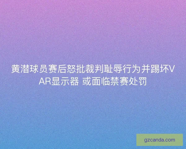 黄潜球员赛后怒批裁判耻辱行为并踢坏VAR显示器 或面临禁赛处罚