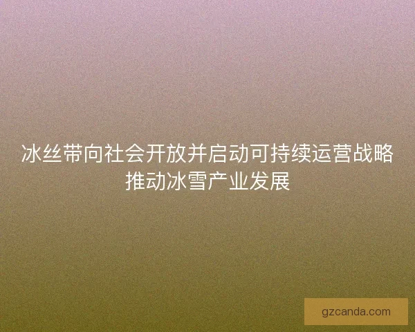冰丝带向社会开放并启动可持续运营战略推动冰雪产业发展